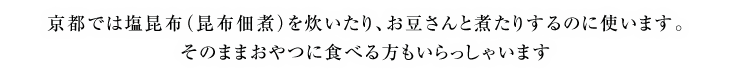 京都では塩昆布（昆布佃煮）を炊いたり、お豆さんと煮たりするのに使います。そのままおやつに食べる方もいらっしゃいます